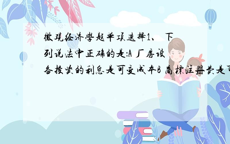 微观经济学题单项选择1、 下列说法中正确的是：A 厂房设备投资的利息是可变成本B 商标注册费是可变成本C 购买原材料的支出为不变成本和可变成本D 补偿机器设备无形损耗的折旧费是不变