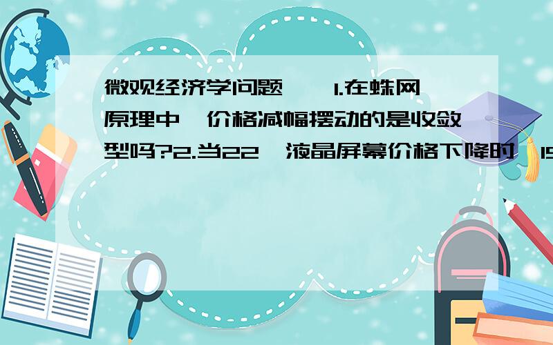 微观经济学问题……1.在蛛网原理中,价格减幅摆动的是收敛型吗?2.当22吋液晶屏幕价格下降时,19吋液晶屏幕需求量将下降,这句话对吗?为什么?3.交叉价格弹性为负向：面粉和大米,汽油和汽车?