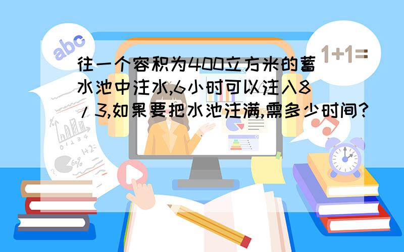 往一个容积为400立方米的蓄水池中注水,6小时可以注入8/3,如果要把水池注满,需多少时间?