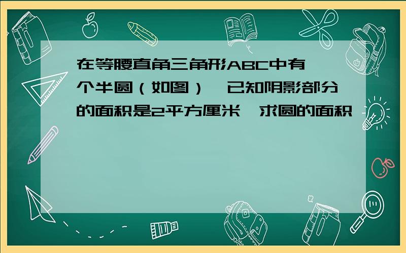 在等腰直角三角形ABC中有一个半圆（如图）,已知阴影部分的面积是2平方厘米,求圆的面积