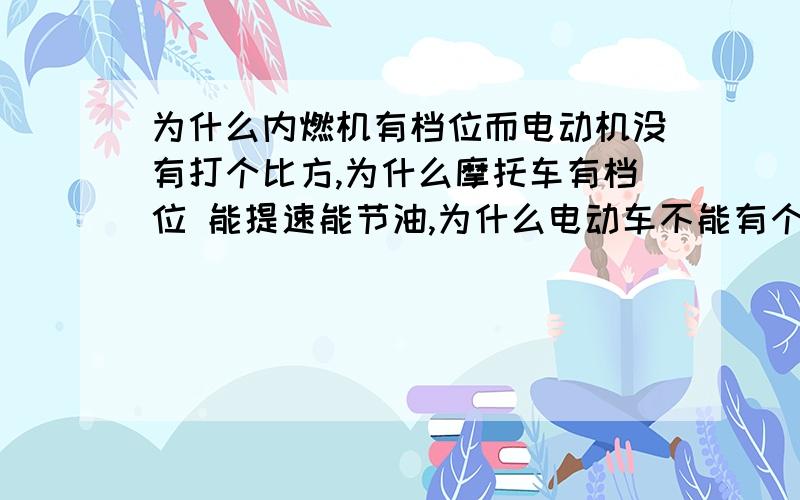 为什么内燃机有档位而电动机没有打个比方,为什么摩托车有档位 能提速能节油,为什么电动车不能有个档位省省电呢?我的意思是为什么没有齿轮档位.换句话说为什么就不能给电动车装个变