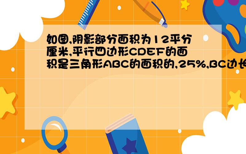 如图,阴影部分面积为12平分厘米,平行四边形CDEF的面积是三角形ABC的面积的,25%,BC边长16厘米,三角形ABC的BC边上的高是（）厘米.