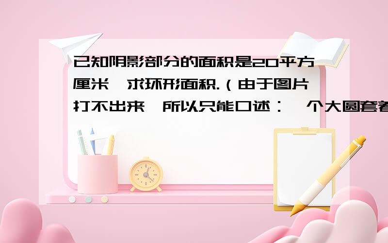 已知阴影部分的面积是20平方厘米,求环形面积.（由于图片打不出来,所以只能口述：一个大圆套着一个小圆,使其形成一个环形.从圆心出发,将大圆分为四份,然后在大圆的四分之一处,从环宽的