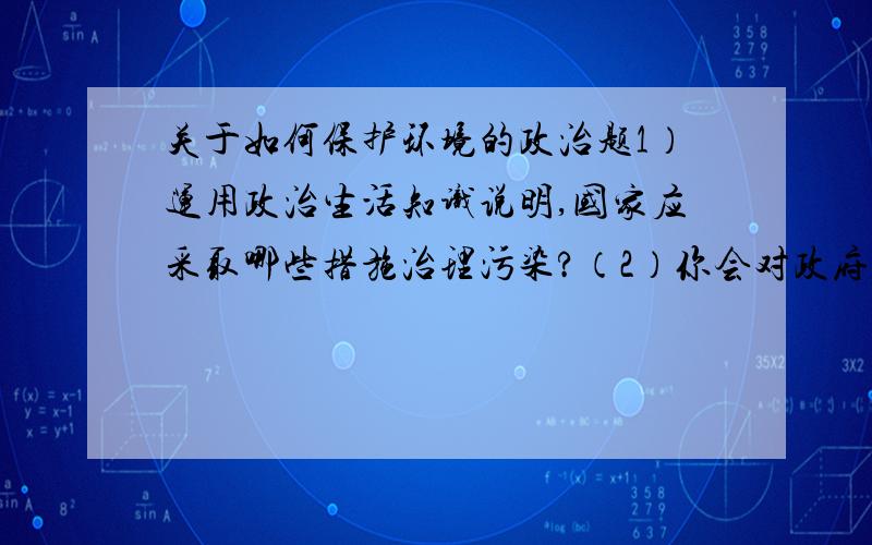 关于如何保护环境的政治题1）运用政治生活知识说明,国家应采取哪些措施治理污染?（2）你会对政府治理污染提出哪些具体建议?（3）在日常生活中,该如何爱护环境,保护生态平衡?