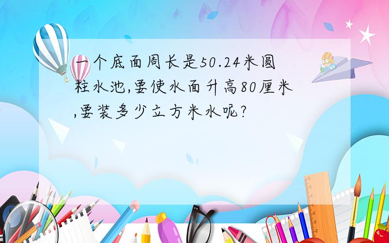 一个底面周长是50.24米圆柱水池,要使水面升高80厘米,要装多少立方米水呢?