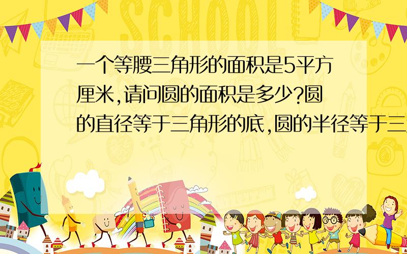 一个等腰三角形的面积是5平方厘米,请问圆的面积是多少?圆的直径等于三角形的底,圆的半径等于三角形的高