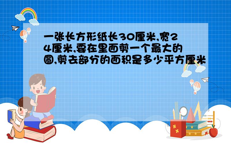 一张长方形纸长30厘米,宽24厘米,要在里面剪一个最大的圆,剪去部分的面积是多少平方厘米