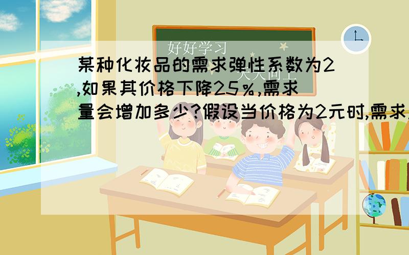 某种化妆品的需求弹性系数为2,如果其价格下降25％,需求量会增加多少?假设当价格为2元时,需求量为2000瓶...某种化妆品的需求弹性系数为2,如果其价格下降25％,需求量会增加多少?假设当价格