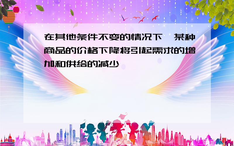 在其他条件不变的情况下,某种商品的价格下降将引起需求的增加和供给的减少