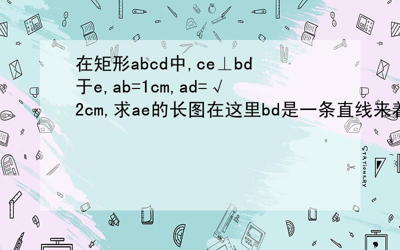 在矩形abcd中,ce⊥bd于e,ab=1cm,ad=√2cm,求ae的长图在这里bd是一条直线来着的 画的不直 别介意