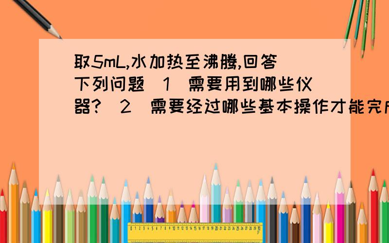 取5mL,水加热至沸腾,回答下列问题（1）需要用到哪些仪器?（2）需要经过哪些基本操作才能完成上述实验?