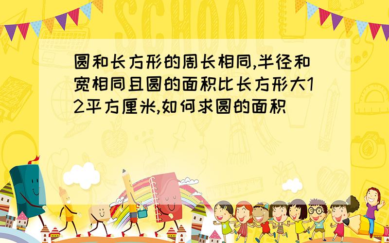 圆和长方形的周长相同,半径和宽相同且圆的面积比长方形大12平方厘米,如何求圆的面积