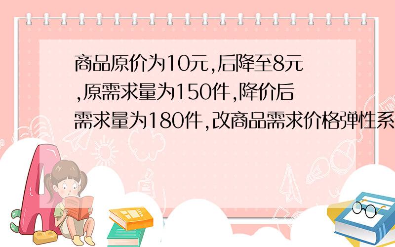 商品原价为10元,后降至8元,原需求量为150件,降价后需求量为180件,改商品需求价格弹性系数是多少?属于哪...商品原价为10元,后降至8元,原需求量为150件,降价后需求量为180件,改商品需求价格弹