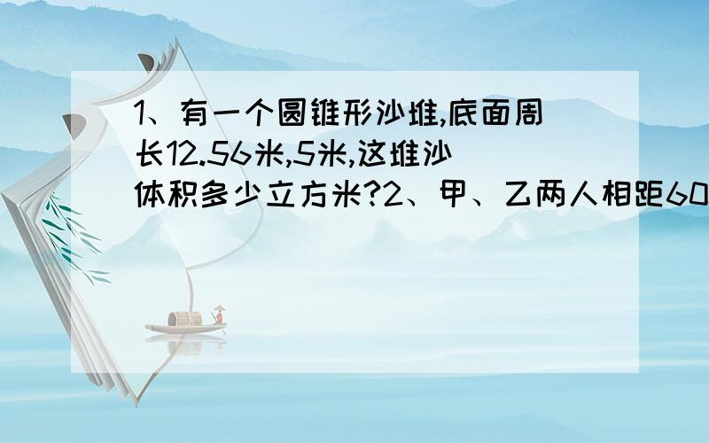 1、有一个圆锥形沙堆,底面周长12.56米,5米,这堆沙体积多少立方米?2、甲、乙两人相距60千...1、有一个圆锥形沙堆,底面周长12.56米,5米,这堆沙体积多少立方米?2、甲、乙两人相距60千米,同向出