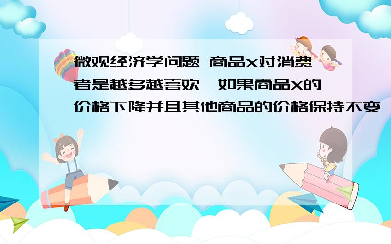 微观经济学问题 商品X对消费者是越多越喜欢,如果商品X的价格下降并且其他商品的价格保持不变,那么这个消费者必然增加对X的需求.判断正误.这是范里安的微观配套的钟根元,陈志洪编著的