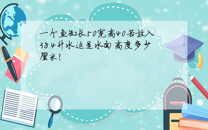 一个鱼缸长50宽高40若放入38.4升水这是水面高度多少厘米?