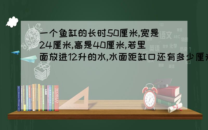 一个鱼缸的长时50厘米,宽是24厘米,高是40厘米,若里面放进12升的水,水面距缸口还有多少厘米