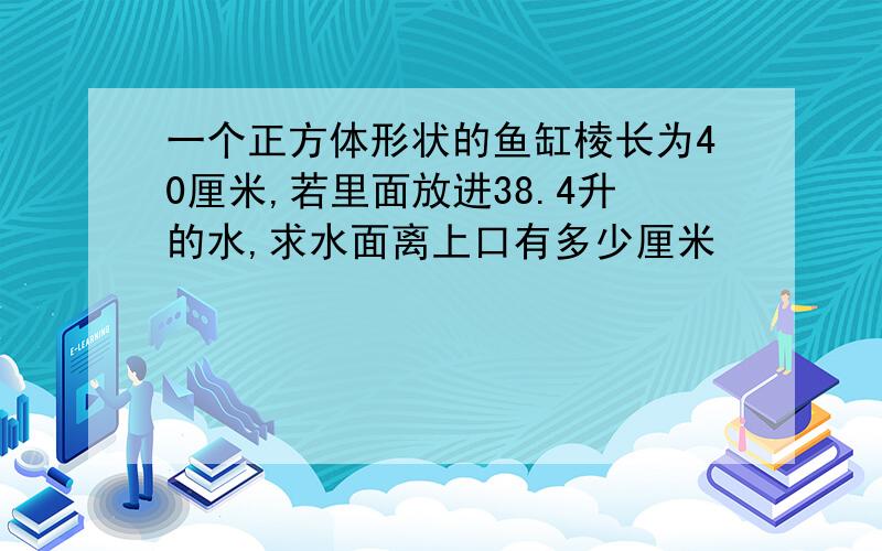 一个正方体形状的鱼缸棱长为40厘米,若里面放进38.4升的水,求水面离上口有多少厘米