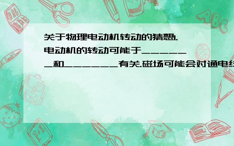 关于物理电动机转动的猜想1.电动机的转动可能于______和______有关.磁场可能会对通电线圈产生____而使线圈转动2.通电导体在磁场中受到______的作用,力的方向跟_______,_______都有关系