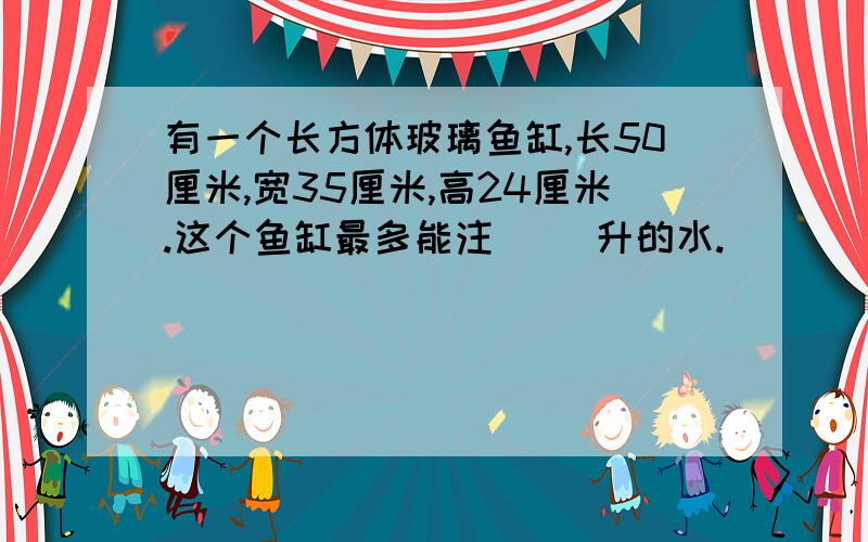 有一个长方体玻璃鱼缸,长50厘米,宽35厘米,高24厘米.这个鱼缸最多能注（ ）升的水.