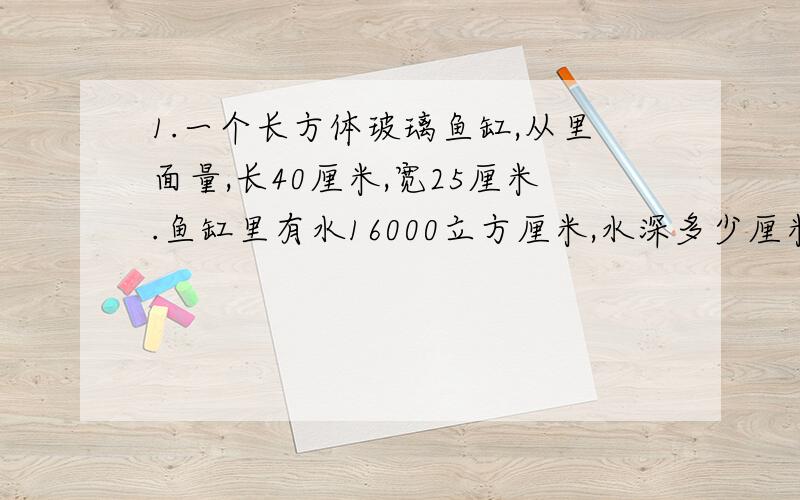 1.一个长方体玻璃鱼缸,从里面量,长40厘米,宽25厘米.鱼缸里有水16000立方厘米,水深多少厘米 2.王大伯要砌一道长18米,厚24厘米的砖墙,每块砖长24厘米,宽12厘米,厚6厘米.王大伯准备了8000块砖,够