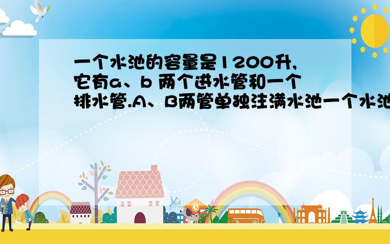 一个水池的容量是1200升,它有a、b 两个进水管和一个排水管.A、B两管单独注满水池一个水池的容量是1200升,它有A、B两个进水管和一个排水管.A、B两管单独注满水池分别要9小时和10小时.现水池