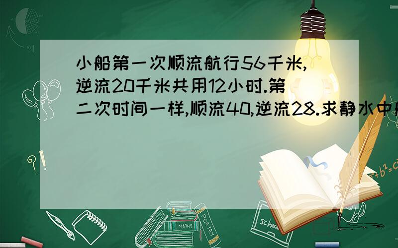 小船第一次顺流航行56千米,逆流20千米共用12小时.第二次时间一样,顺流40,逆流28.求静水中船速和水速