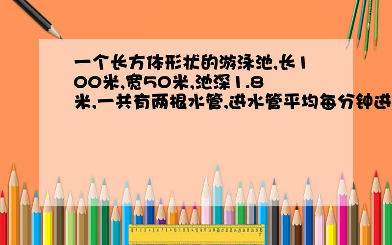 一个长方体形状的游泳池,长100米,宽50米,池深1.8米,一共有两根水管,进水管平均每分钟进水60立方米.