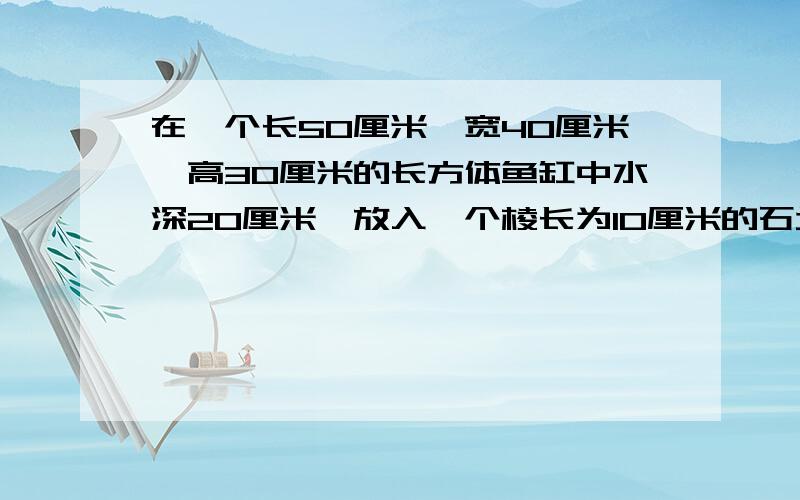 在一个长50厘米,宽40厘米,高30厘米的长方体鱼缸中水深20厘米,放入一个棱长为10厘米的石块水会升高多少