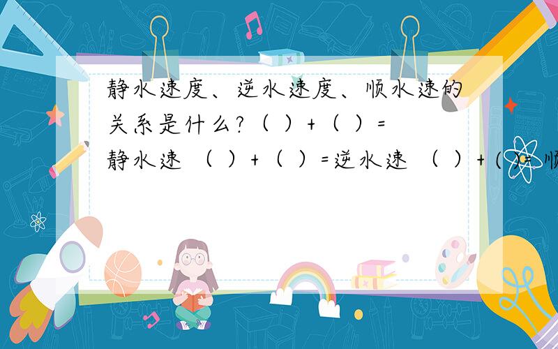 静水速度、逆水速度、顺水速的关系是什么?（ ）+（ ）=静水速 （ ）+（ ）=逆水速 （ ）+ ( )= 顺水速还有水流速度 三个公式