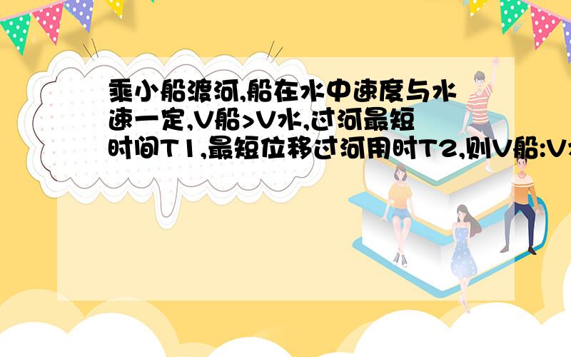 乘小船渡河,船在水中速度与水速一定,V船>V水,过河最短时间T1,最短位移过河用时T2,则V船:V水=?