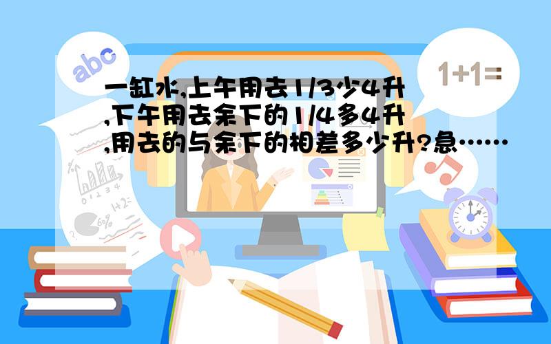 一缸水,上午用去1/3少4升,下午用去余下的1/4多4升,用去的与余下的相差多少升?急……