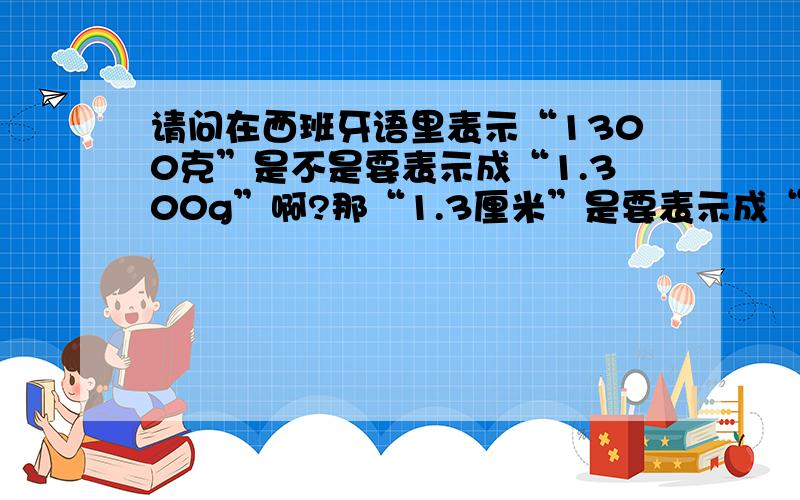 请问在西班牙语里表示“1300克”是不是要表示成“1.300g”啊?那“1.3厘米”是要表示成“1,3cm”吗