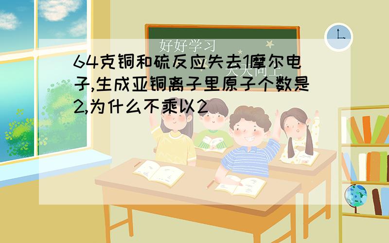 64克铜和硫反应失去1摩尔电子,生成亚铜离子里原子个数是2,为什么不乘以2