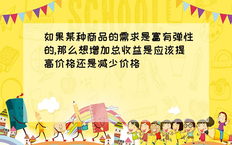 如果某种商品的需求是富有弹性的,那么想增加总收益是应该提高价格还是减少价格