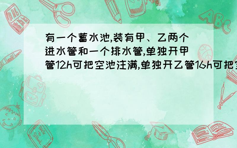 有一个蓄水池,装有甲、乙两个进水管和一个排水管,单独开甲管12h可把空池注满,单独开乙管16h可把空池注满,单独开排水管15h可把满池的水放完,现甲、乙两管同时开6h后关闭乙管,打开排水管,