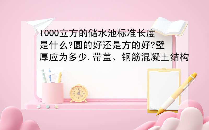 1000立方的储水池标准长度是什么?圆的好还是方的好?壁厚应为多少.带盖、钢筋混凝土结构