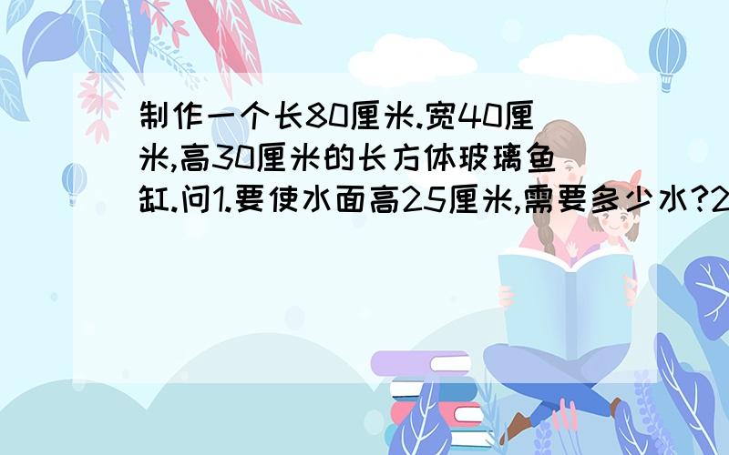 制作一个长80厘米.宽40厘米,高30厘米的长方体玻璃鱼缸.问1.要使水面高25厘米,需要多少水?2.要使水面增高5厘米,用棱长10厘米鄂立方体勺子舀水.至少要舀多少次