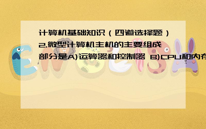 计算机基础知识（四道选择题）2.微型计算机主机的主要组成部分是A)运算器和控制器 B)CPU和内存储器 C)CPU和硬盘存储器 D)CPU、内存储器和硬盘9五笔字型码输入法属于A)音码输入法 B)形码输入