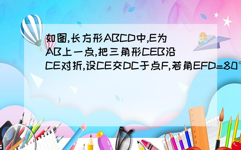 如图,长方形ABCD中,E为AB上一点,把三角形CEB沿CE对折,设CE交DC于点F,若角EFD=80°,求角BCE的度数图画的不好,将就着看吧设GE角DC于点F