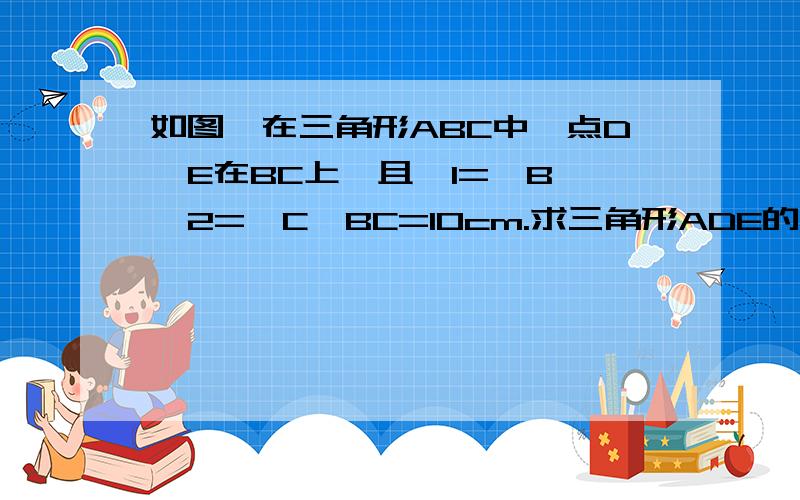 如图,在三角形ABC中,点D、E在BC上,且∠1=∠B,∠2=∠C,BC=10cm.求三角形ADE的周长.