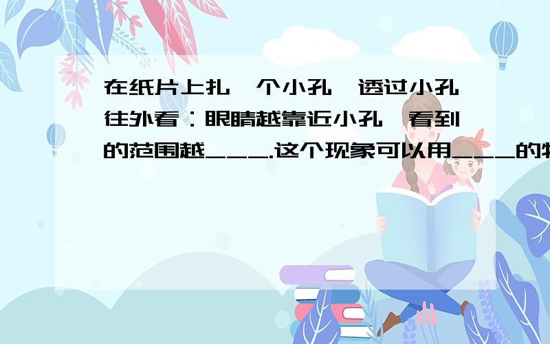 在纸片上扎一个小孔,透过小孔往外看：眼睛越靠近小孔,看到的范围越___.这个现象可以用___的物理知识来说明.急死了.