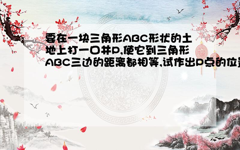 要在一块三角形ABC形状的土地上打一口井P,使它到三角形ABC三边的距离都相等,试作出P点的位置