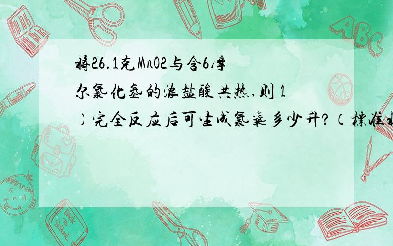 将26.1克MnO2与含6摩尔氯化氢的浓盐酸共热,则 1）完全反应后可生成氯气多少升?（标准状况下）2）参加反应的氯化氢的物质的量为多少?3）在反应后的溶液中加入含NaOH多少摩尔的NaOH溶液能使