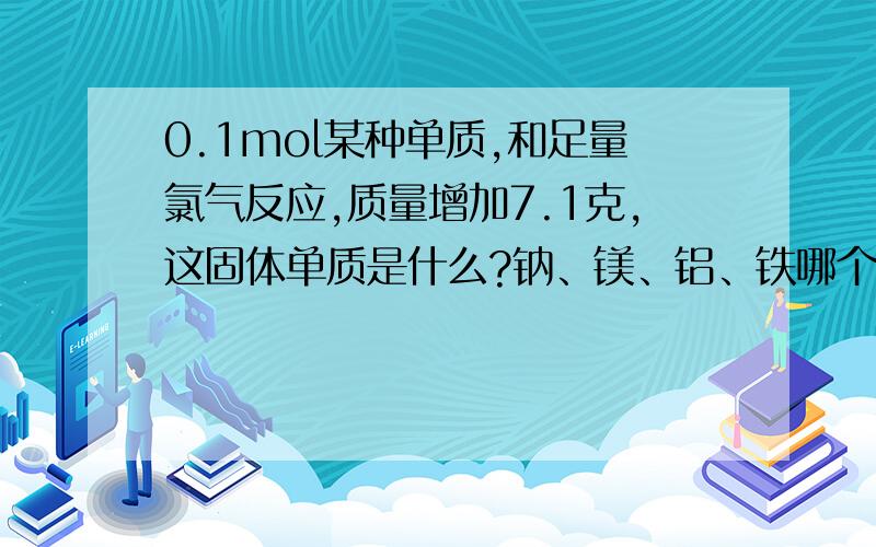 0.1mol某种单质,和足量氯气反应,质量增加7.1克,这固体单质是什么?钠、镁、铝、铁哪个