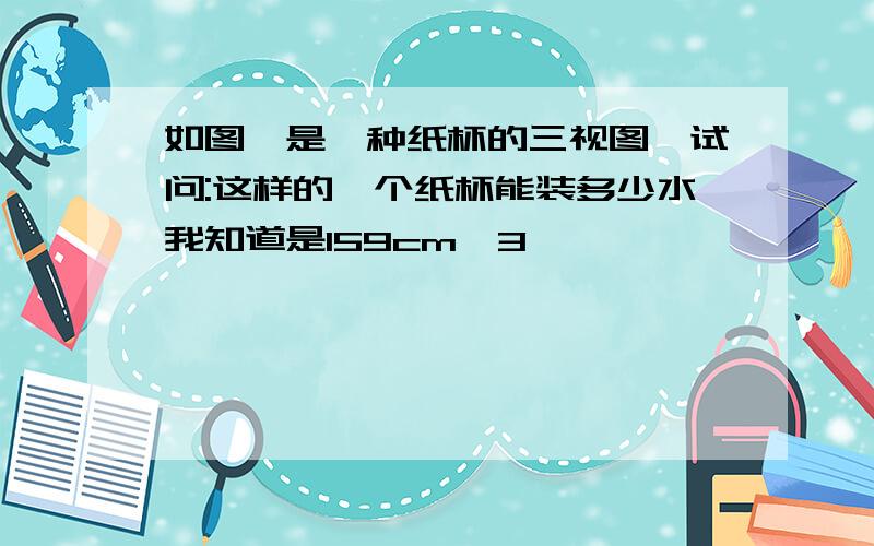 如图,是一种纸杯的三视图,试问:这样的一个纸杯能装多少水我知道是159cm^3,