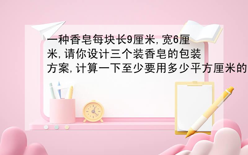 一种香皂每块长9厘米,宽6厘米,请你设计三个装香皂的包装方案,计算一下至少要用多少平方厘米的包装纸