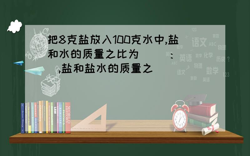 把8克盐放入100克水中,盐和水的质量之比为（ ）：（ ）,盐和盐水的质量之