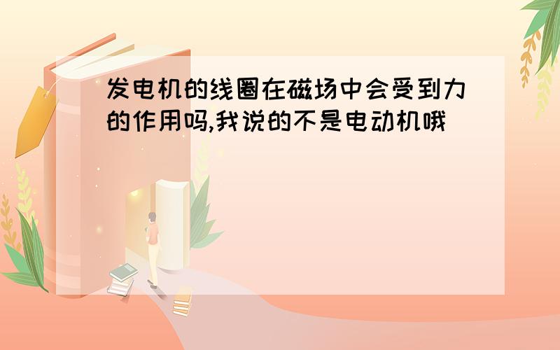 发电机的线圈在磁场中会受到力的作用吗,我说的不是电动机哦