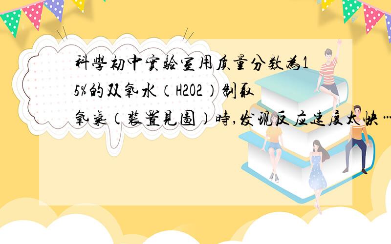 科学初中实验室用质量分数为15%的双氧水（H2O2）制取氧气（装置见图）时,发现反应速度太快……急!实验室用质量分数为15%的双氧水（H2O2）制取氧气（装置见图）时,发现反应速度太快,气体